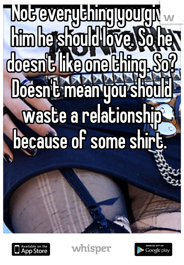 Not everything you give him he should love. So he doesn't like one thing. So? Doesn't mean you should waste a relationship because of some shirt. 