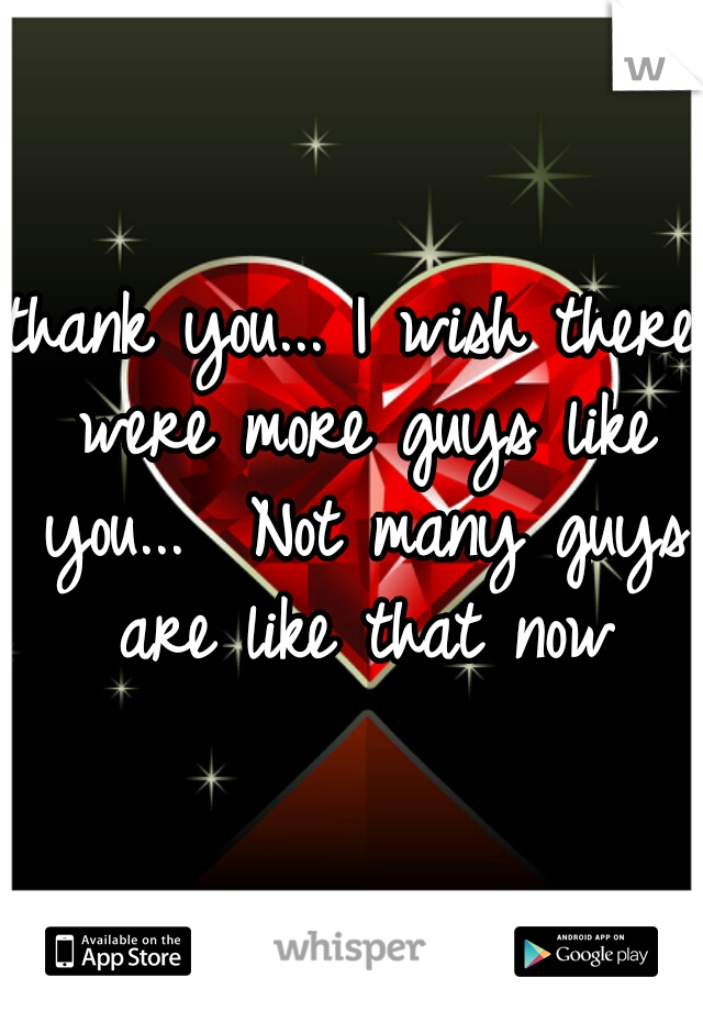 thank you... I wish there were more guys like you...  Not many guys are like that now