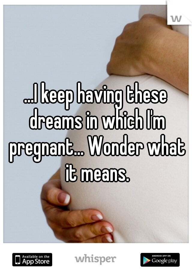 ...I keep having these dreams in which I'm pregnant... Wonder what it means.