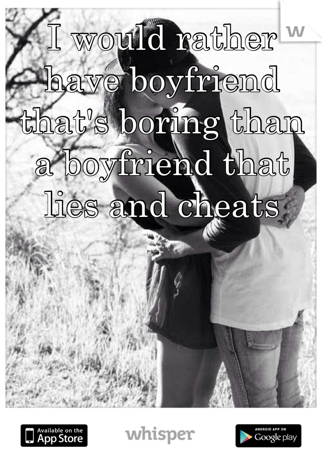 I would rather have boyfriend that's boring than a boyfriend that lies and cheats