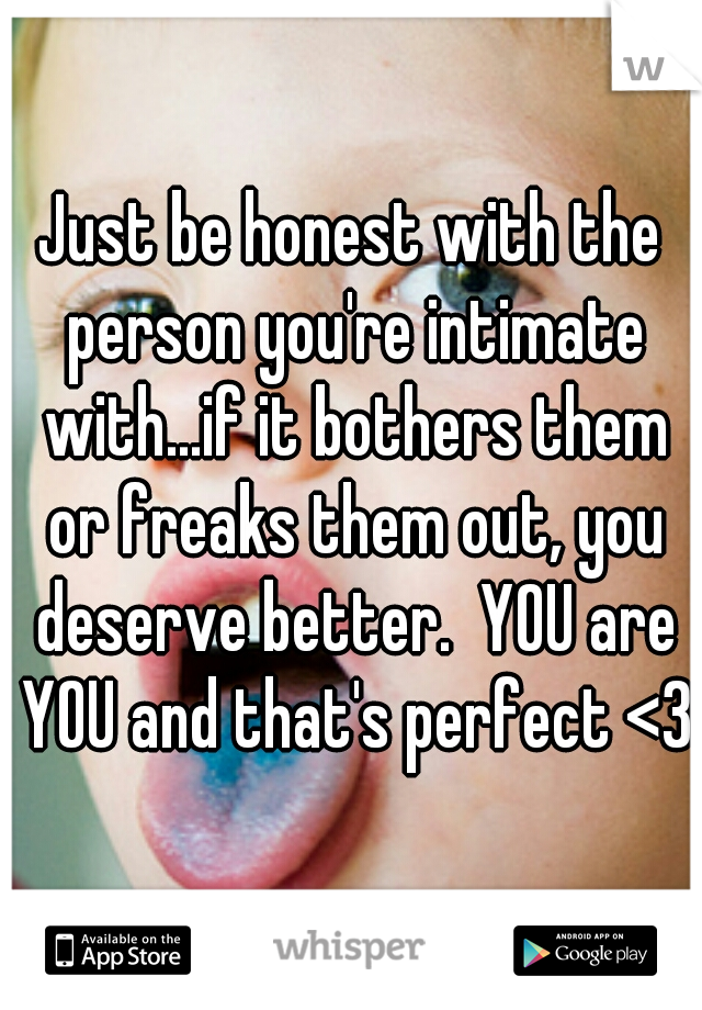 Just be honest with the person you're intimate with...if it bothers them or freaks them out, you deserve better.  YOU are YOU and that's perfect <3