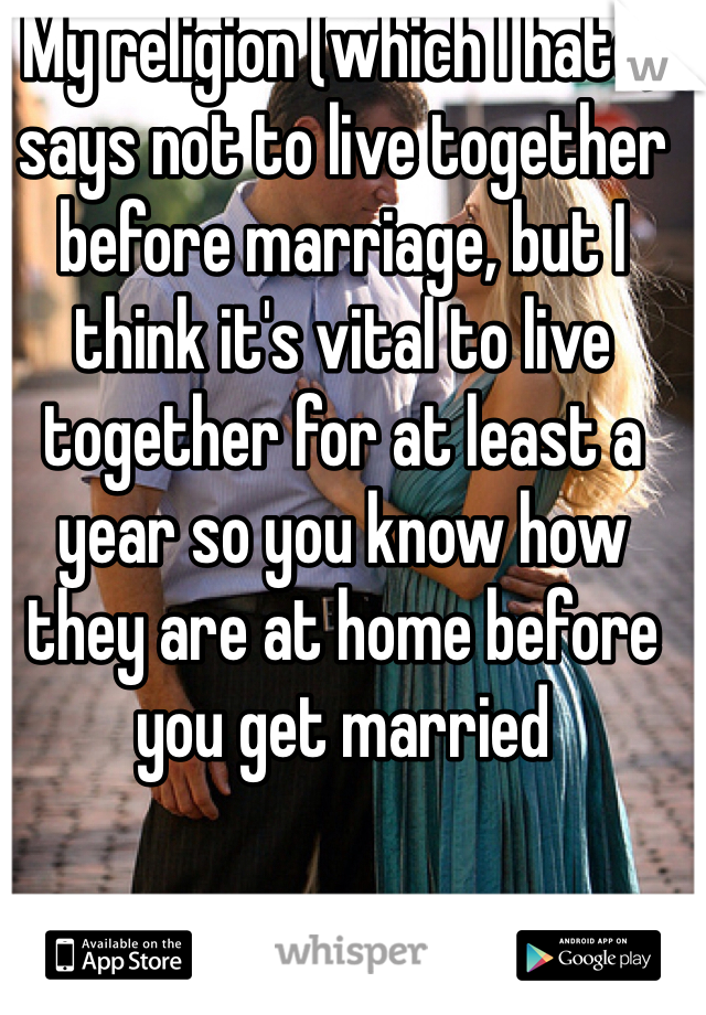 My religion (which I hate) says not to live together before marriage, but I think it's vital to live together for at least a year so you know how they are at home before you get married