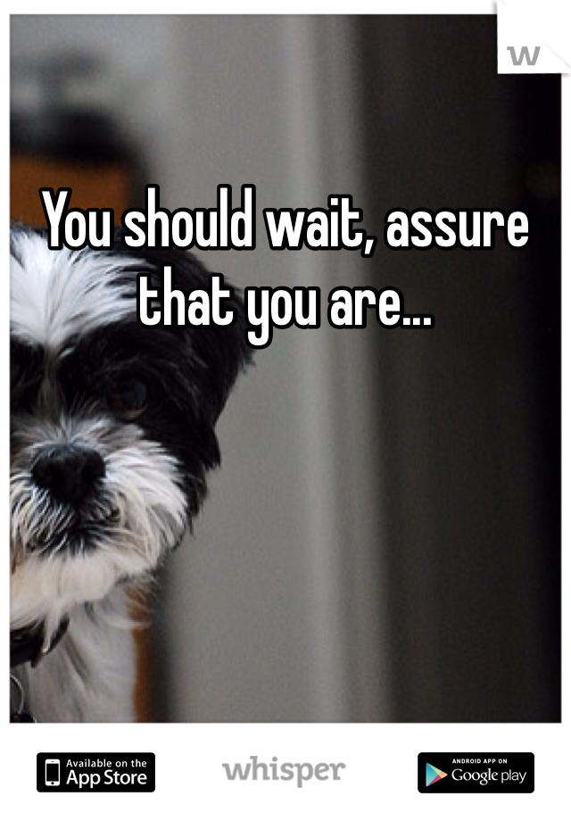 You should wait, assure that you are...
