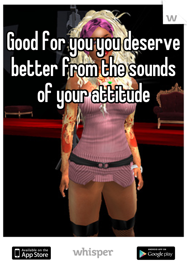 Good for you you deserve better from the sounds of your attitude