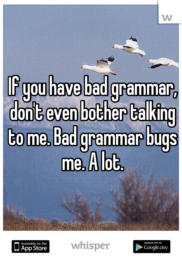If you have bad grammar, don't even bother talking to me. Bad grammar bugs me. A lot.