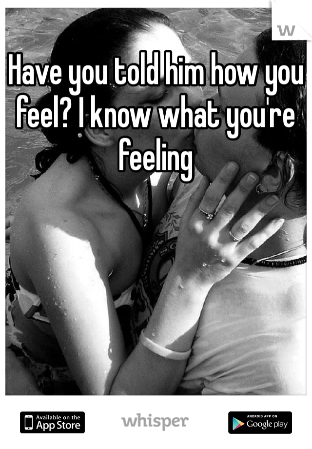 Have you told him how you feel? I know what you're feeling