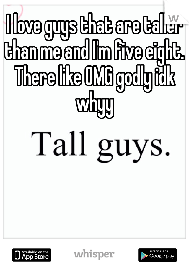 I love guys that are taller than me and I'm five eight. There like OMG godly idk whyy