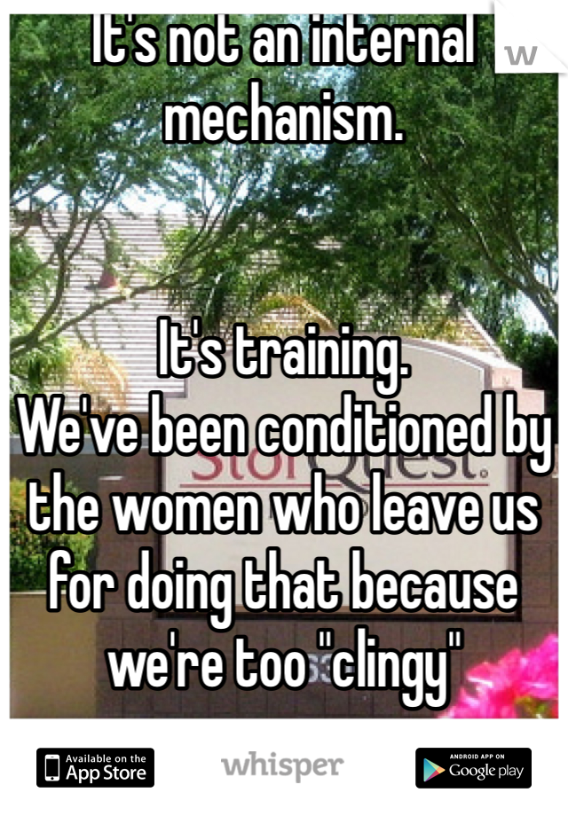 It's not an internal mechanism. 


It's training. 
We've been conditioned by the women who leave us for doing that because we're too "clingy" 