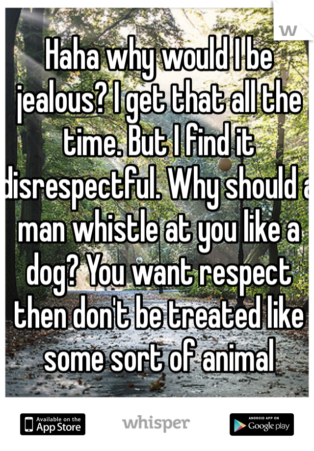 Haha why would I be jealous? I get that all the time. But I find it disrespectful. Why should a man whistle at you like a dog? You want respect then don't be treated like some sort of animal