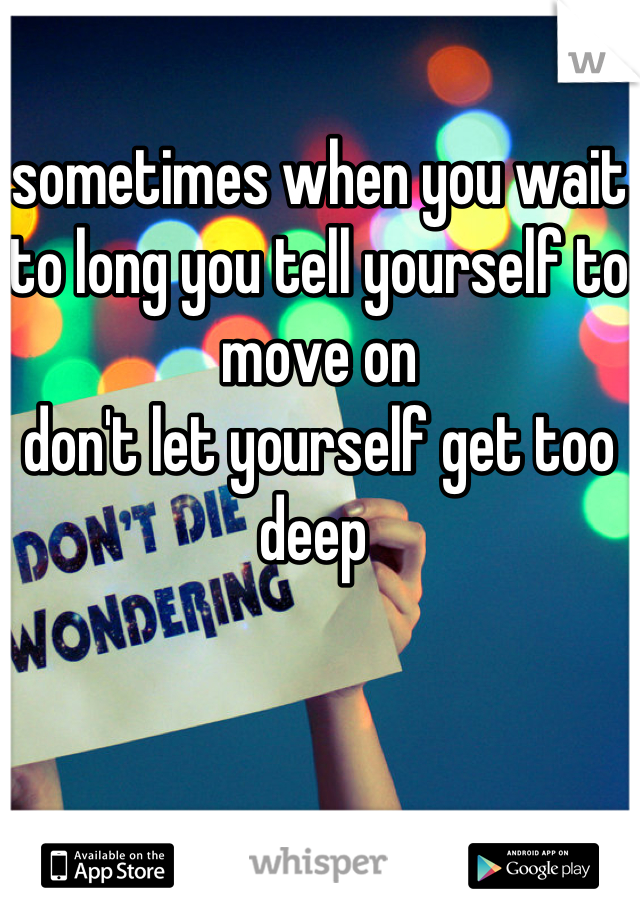 sometimes when you wait to long you tell yourself to move on 
don't let yourself get too
deep 