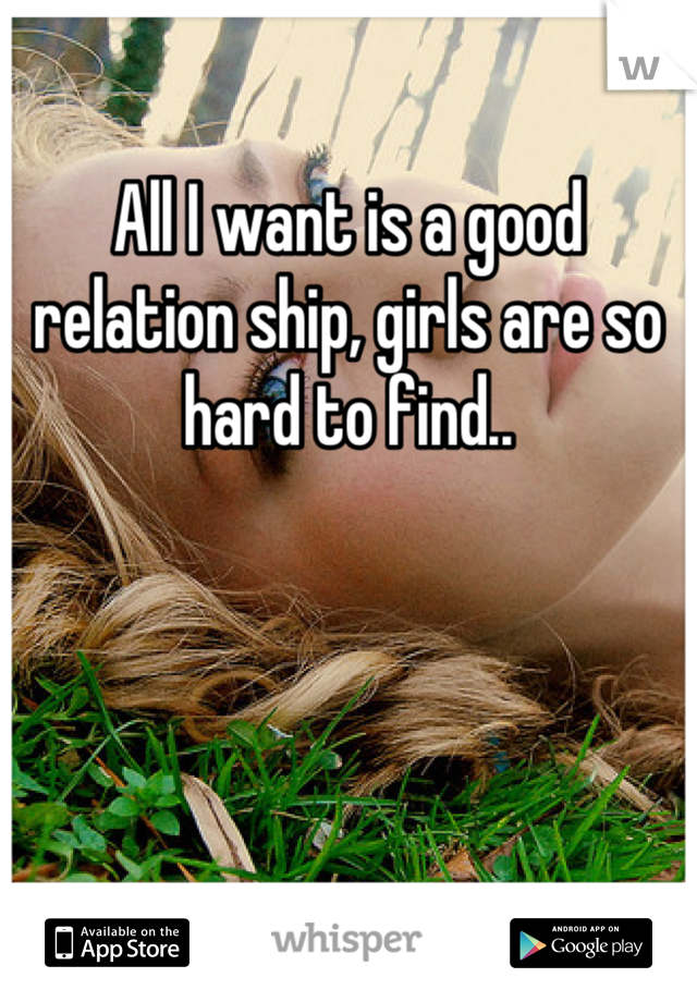 All I want is a good relation ship, girls are so hard to find..