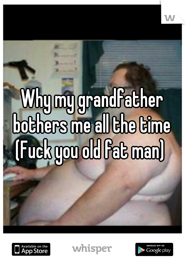 Why my grandfather bothers me all the time 
(Fuck you old fat man) 