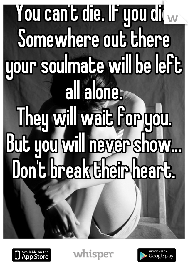 You can't die. If you die. Somewhere out there your soulmate will be left all alone. 
They will wait for you. 
But you will never show... Don't break their heart.