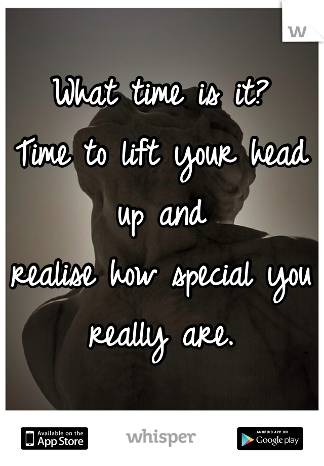 What time is it? 
Time to lift your head up and
realise how special you really are. 