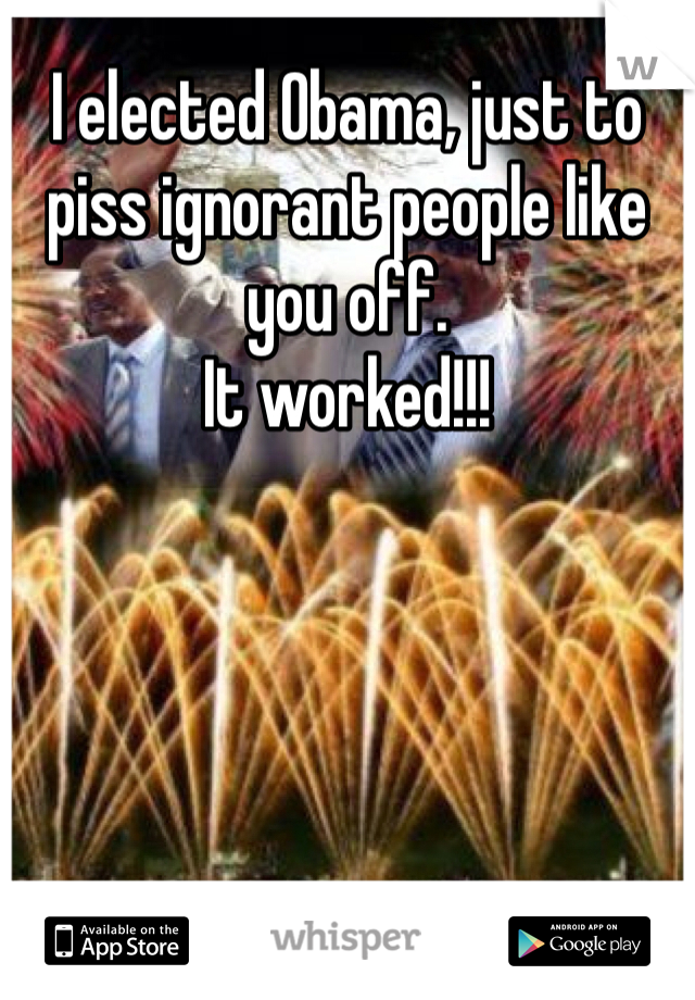 I elected Obama, just to piss ignorant people like you off.
It worked!!!