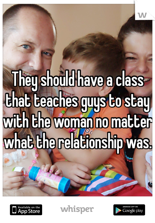 They should have a class that teaches guys to stay with the woman no matter what the relationship was. 