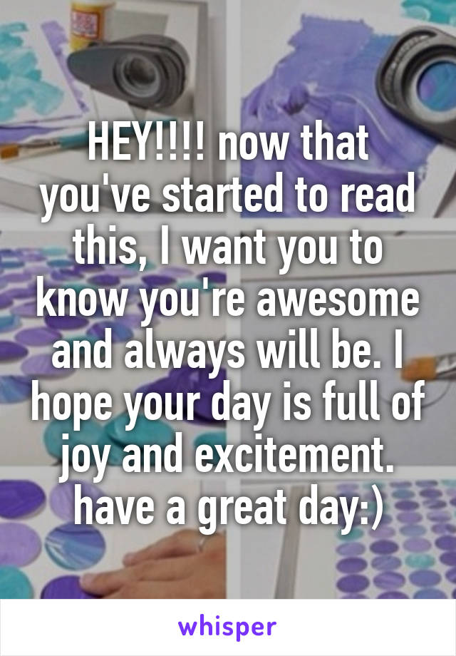 HEY!!!! now that you've started to read this, I want you to know you're awesome and always will be. I hope your day is full of joy and excitement. have a great day:)