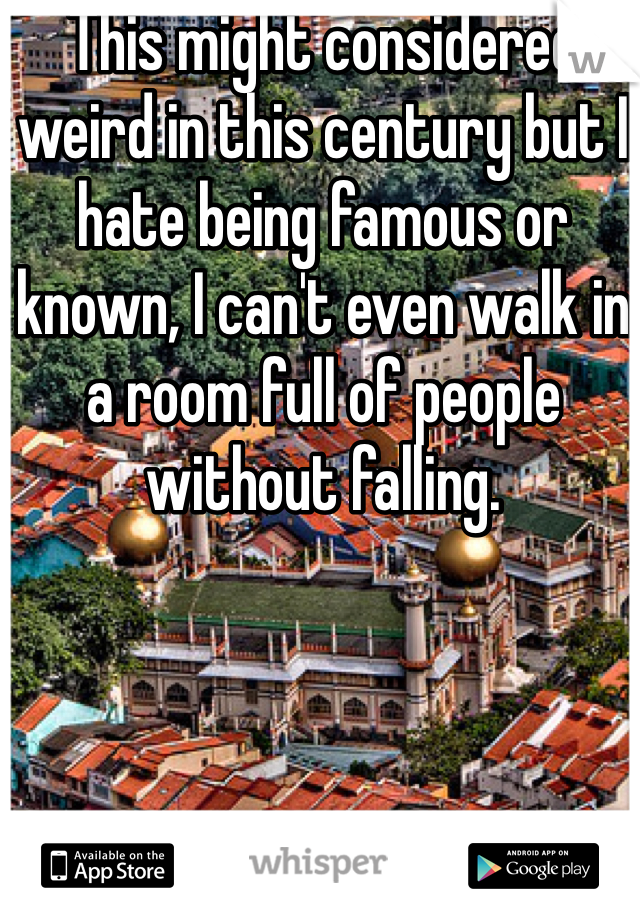 This might considered weird in this century but I hate being famous or known, I can't even walk in a room full of people without falling.