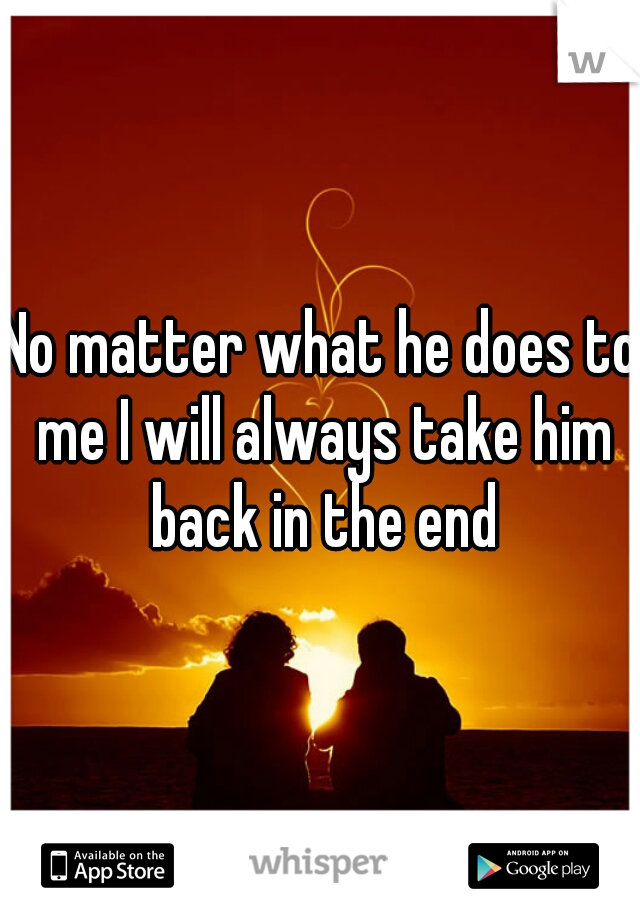 No matter what he does to me I will always take him back in the end