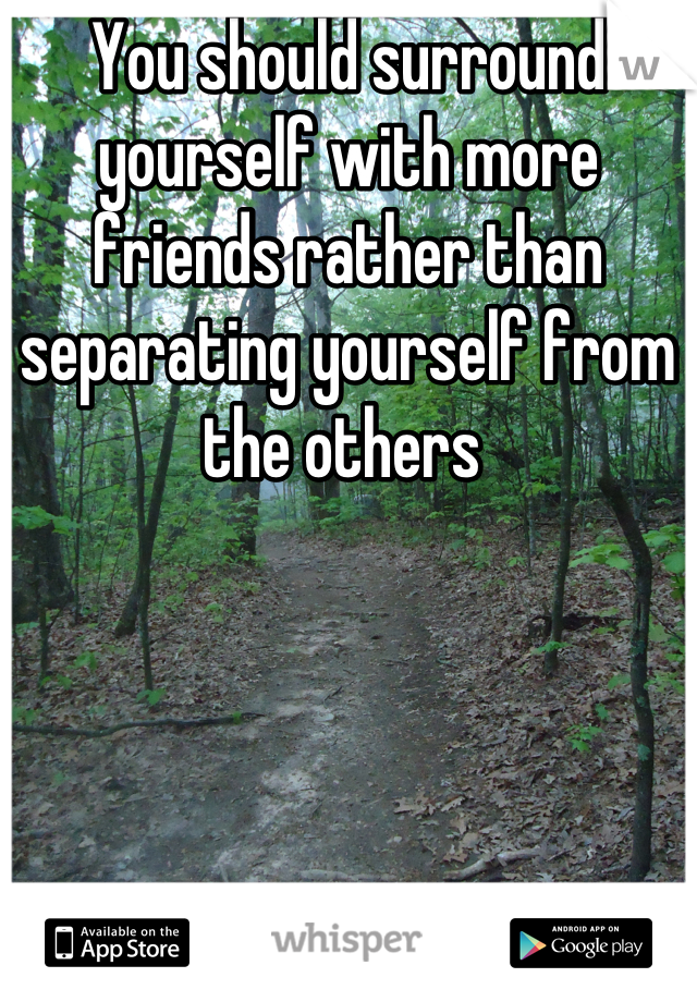 You should surround yourself with more friends rather than separating yourself from the others 