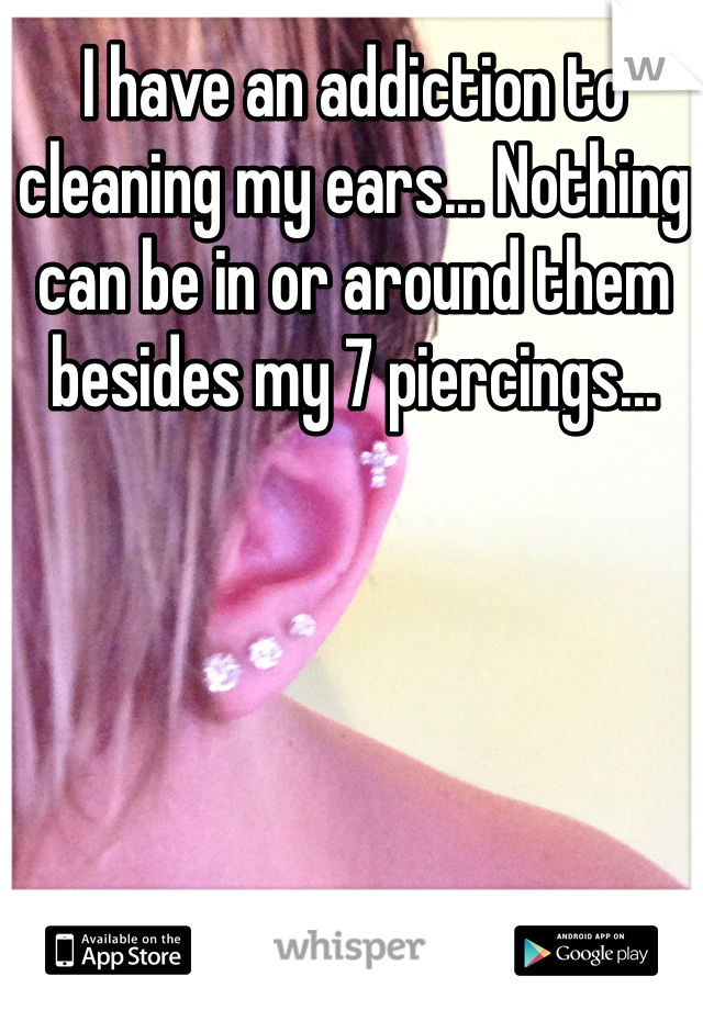 I have an addiction to cleaning my ears... Nothing can be in or around them besides my 7 piercings... 