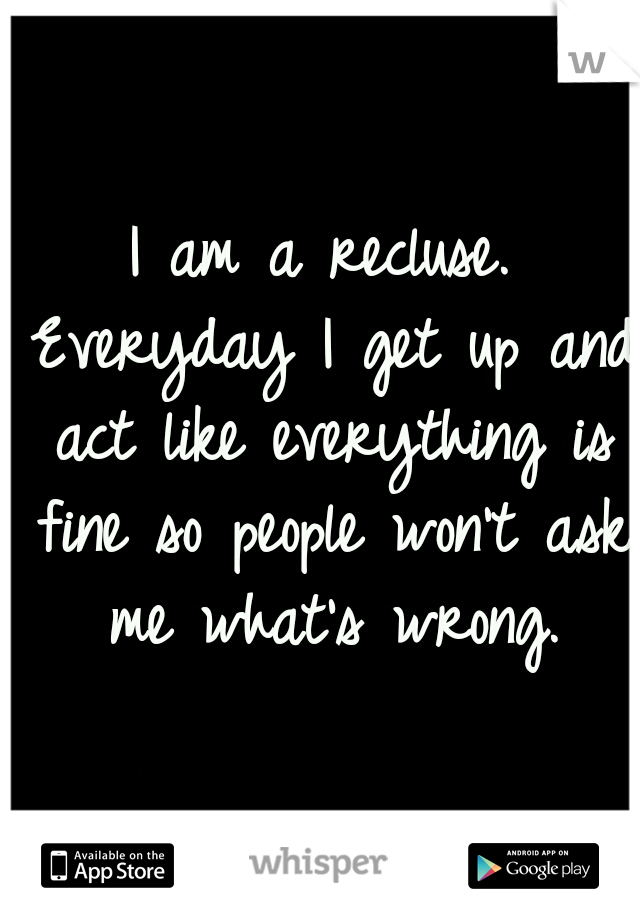 I am a recluse. Everyday I get up and act like everything is fine so people won't ask me what's wrong.