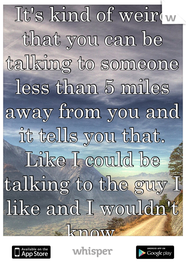 It's kind of weird that you can be talking to someone less than 5 miles away from you and it tells you that. Like I could be talking to the guy I like and I wouldn't know.