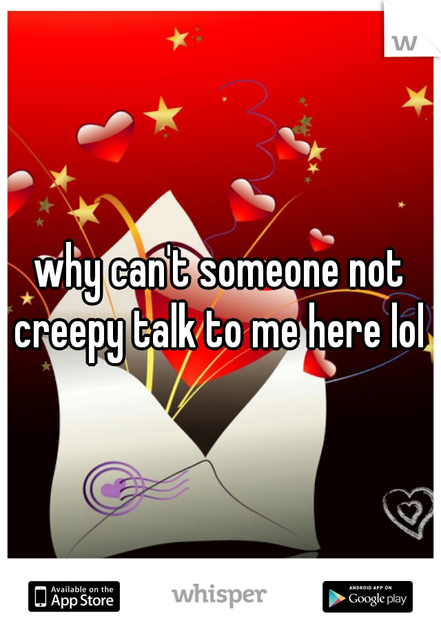 why can't someone not creepy talk to me here lol 