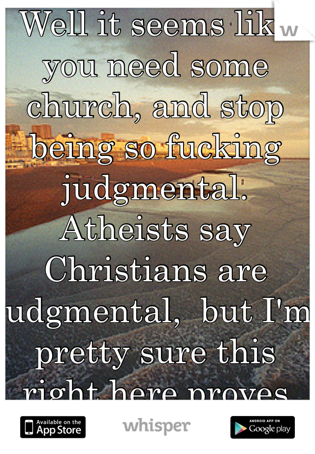 Well it seems like you need some church, and stop being so fucking judgmental. Atheists say Christians are judgmental,  but I'm pretty sure this right here proves the truth.