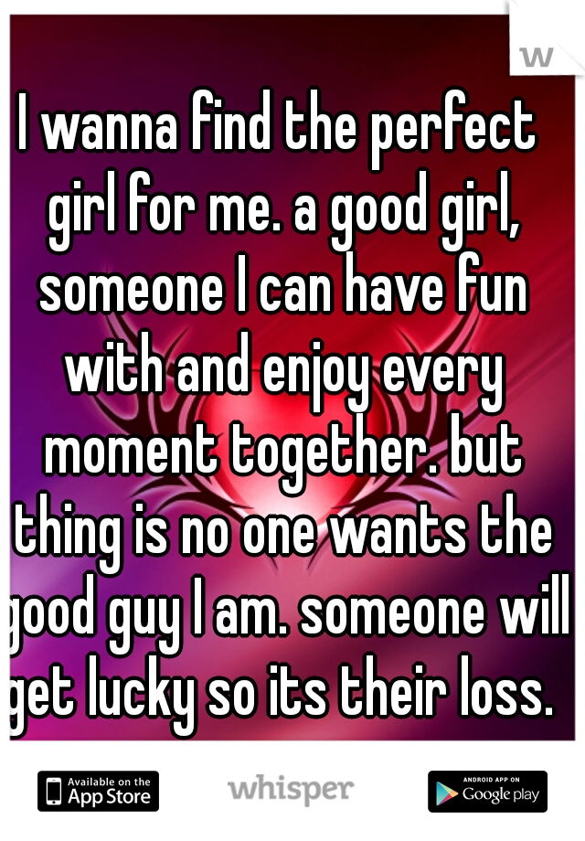 I wanna find the perfect girl for me. a good girl, someone I can have fun with and enjoy every moment together. but thing is no one wants the good guy I am. someone will get lucky so its their loss. 