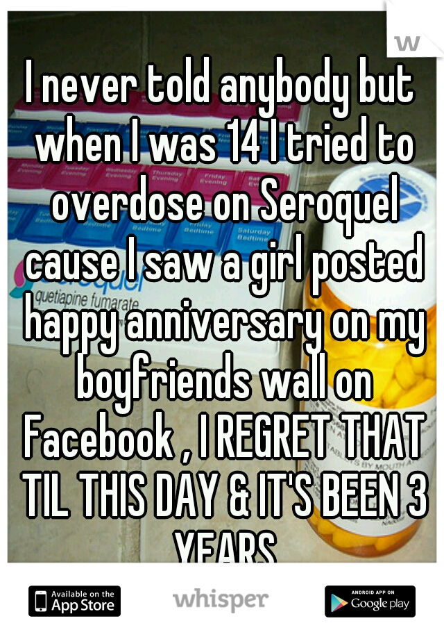 I never told anybody but when I was 14 I tried to overdose on Seroquel cause I saw a girl posted happy anniversary on my boyfriends wall on Facebook , I REGRET THAT TIL THIS DAY & IT'S BEEN 3 YEARS