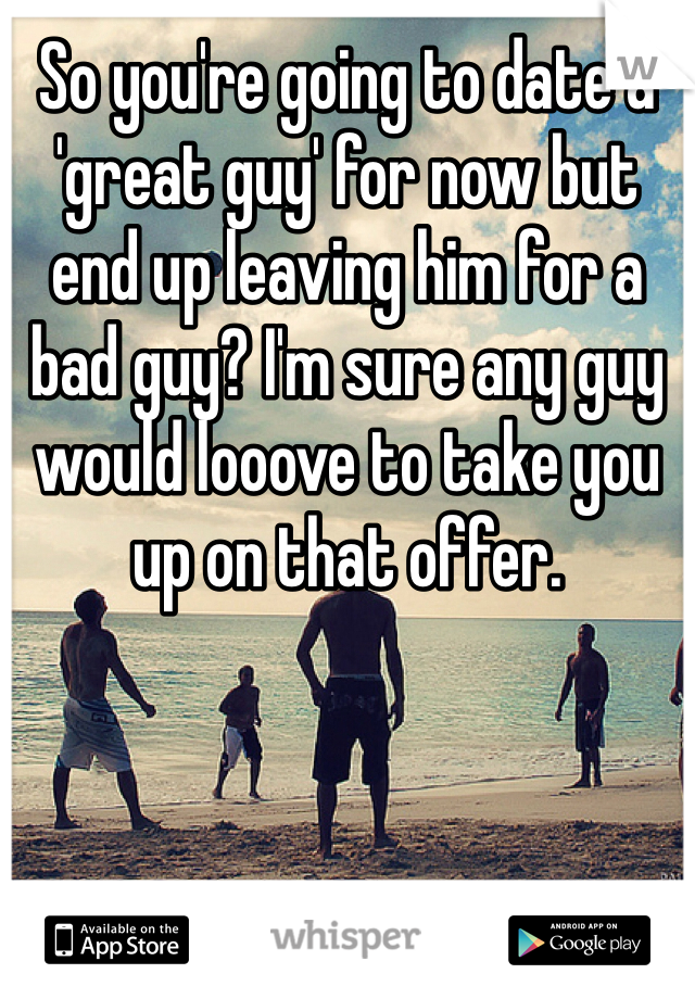 So you're going to date a 'great guy' for now but end up leaving him for a bad guy? I'm sure any guy would looove to take you up on that offer.