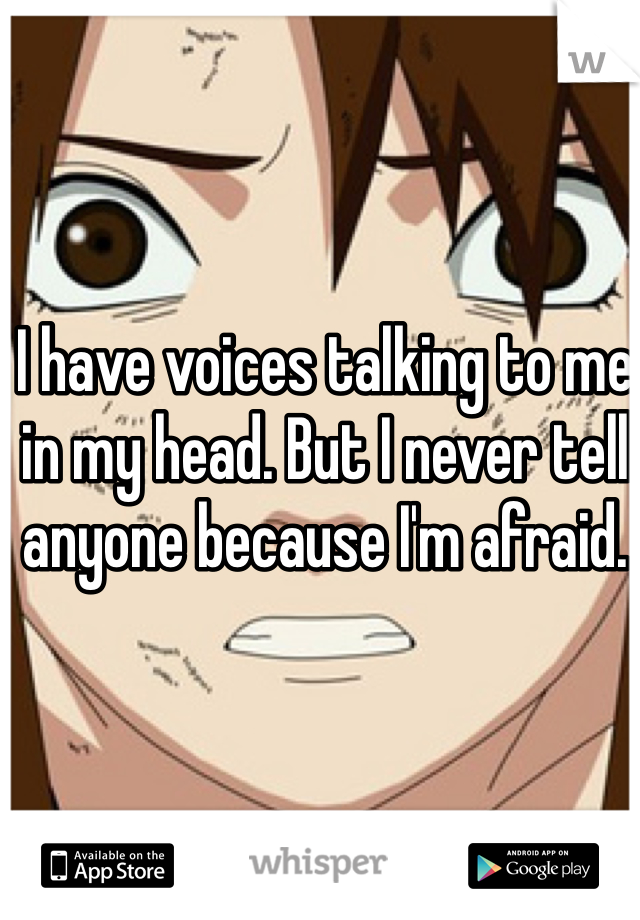 I have voices talking to me in my head. But I never tell anyone because I'm afraid.