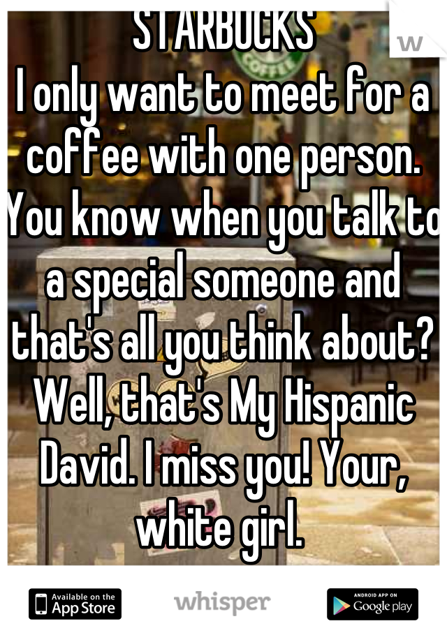 STARBUCKS 
I only want to meet for a coffee with one person. You know when you talk to a special someone and that's all you think about? Well, that's My Hispanic David. I miss you! Your, white girl. 