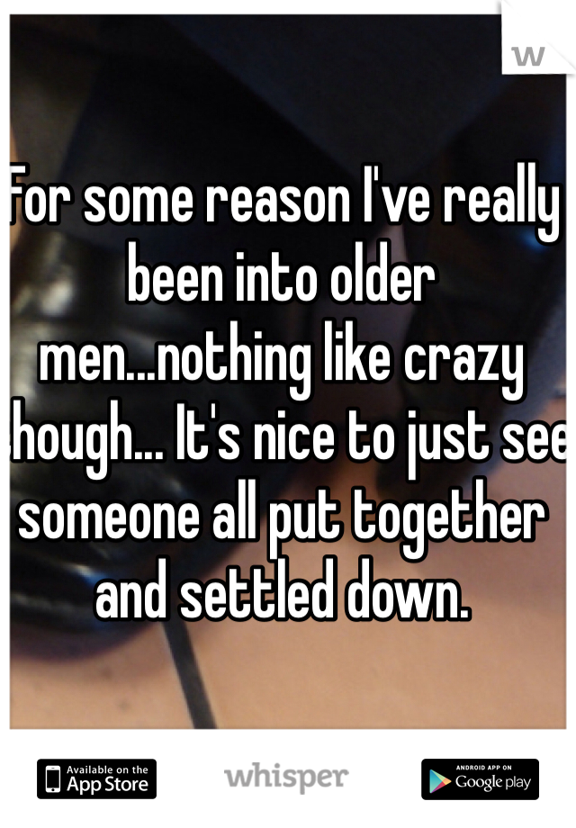 For some reason I've really been into older men...nothing like crazy though... It's nice to just see someone all put together and settled down.