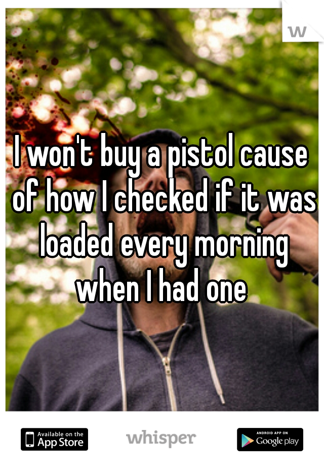I won't buy a pistol cause of how I checked if it was loaded every morning when I had one 