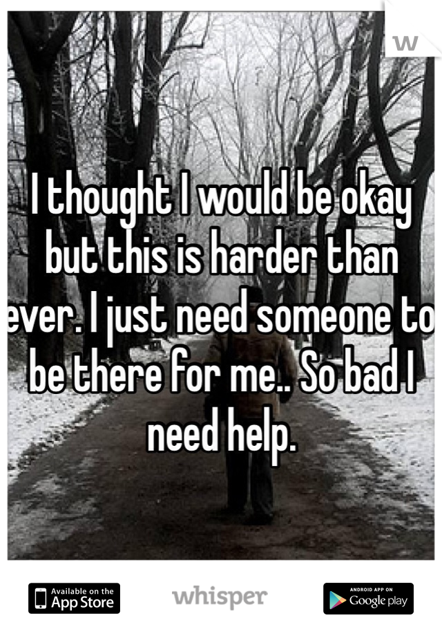 I thought I would be okay but this is harder than ever. I just need someone to be there for me.. So bad I need help. 