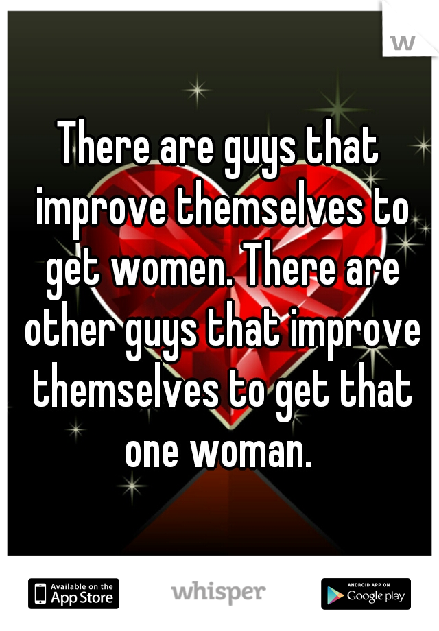 There are guys that improve themselves to get women. There are other guys that improve themselves to get that one woman. 