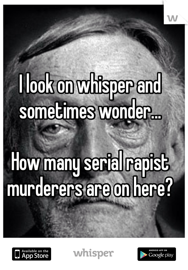 I look on whisper and sometimes wonder... 

How many serial rapist murderers are on here?