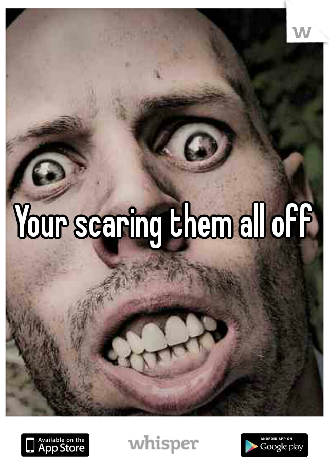 Your scaring them all off