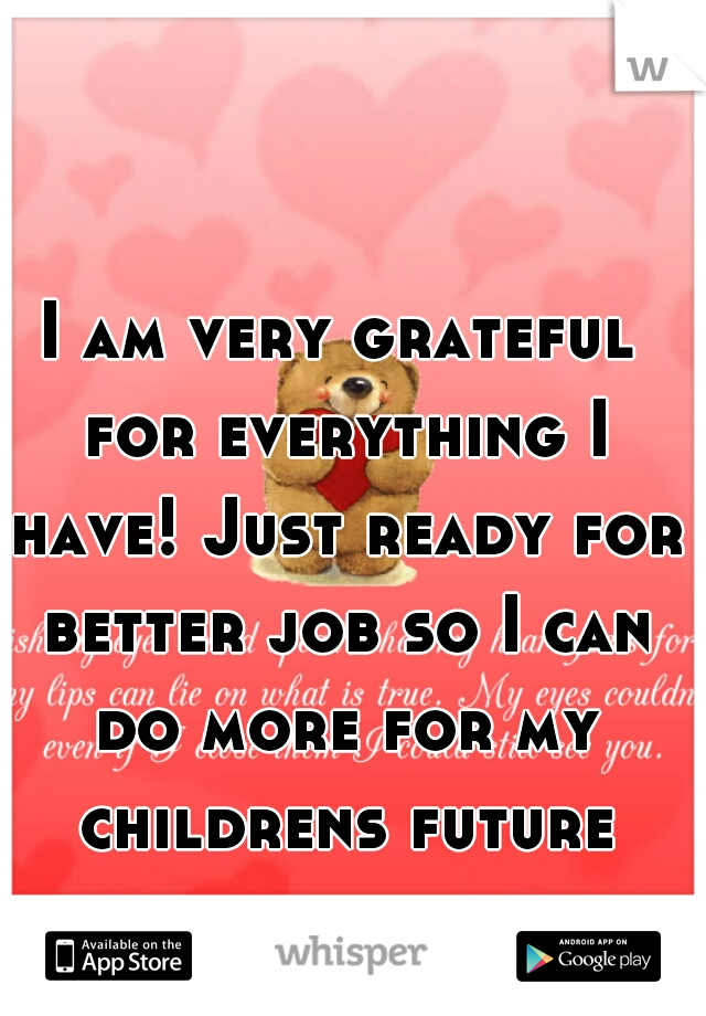 I am very grateful for everything I have! Just ready for better job so I can do more for my childrens future