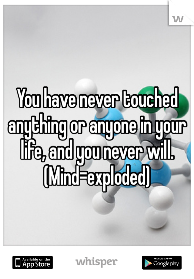 You have never touched anything or anyone in your life, and you never will.
(Mind=exploded)