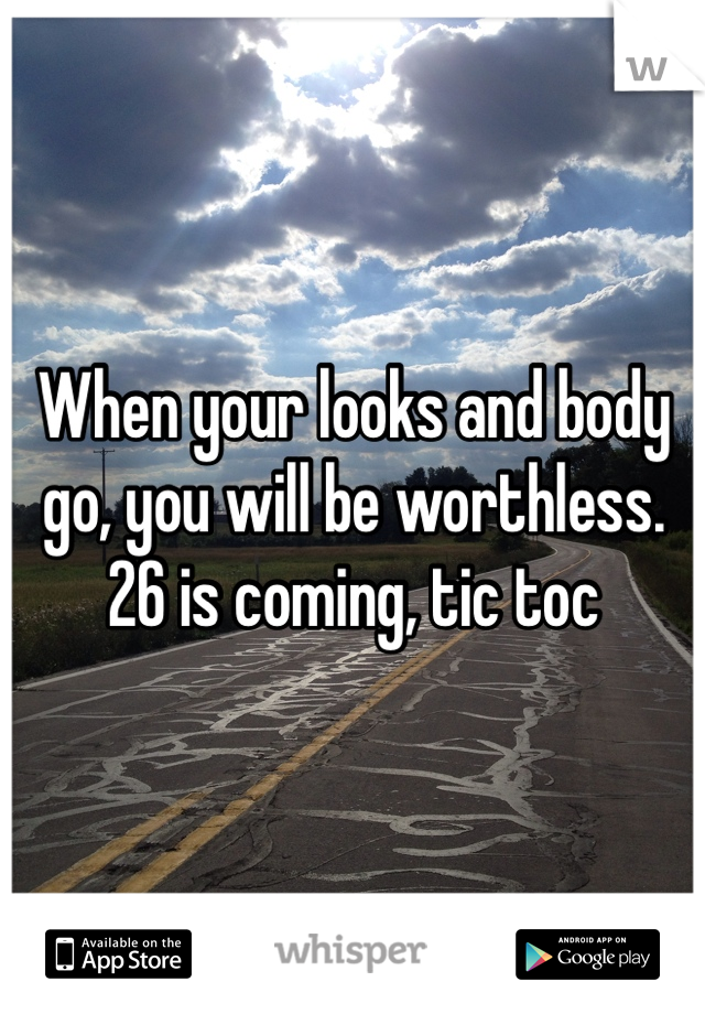 When your looks and body go, you will be worthless. 26 is coming, tic toc