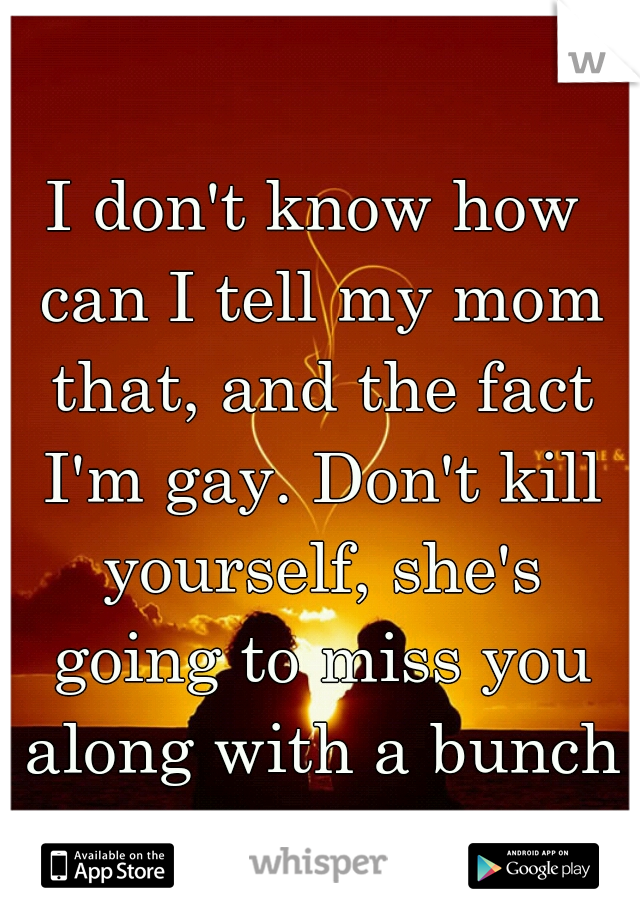 I don't know how can I tell my mom that, and the fact I'm gay. Don't kill yourself, she's going to miss you along with a bunch of other people.