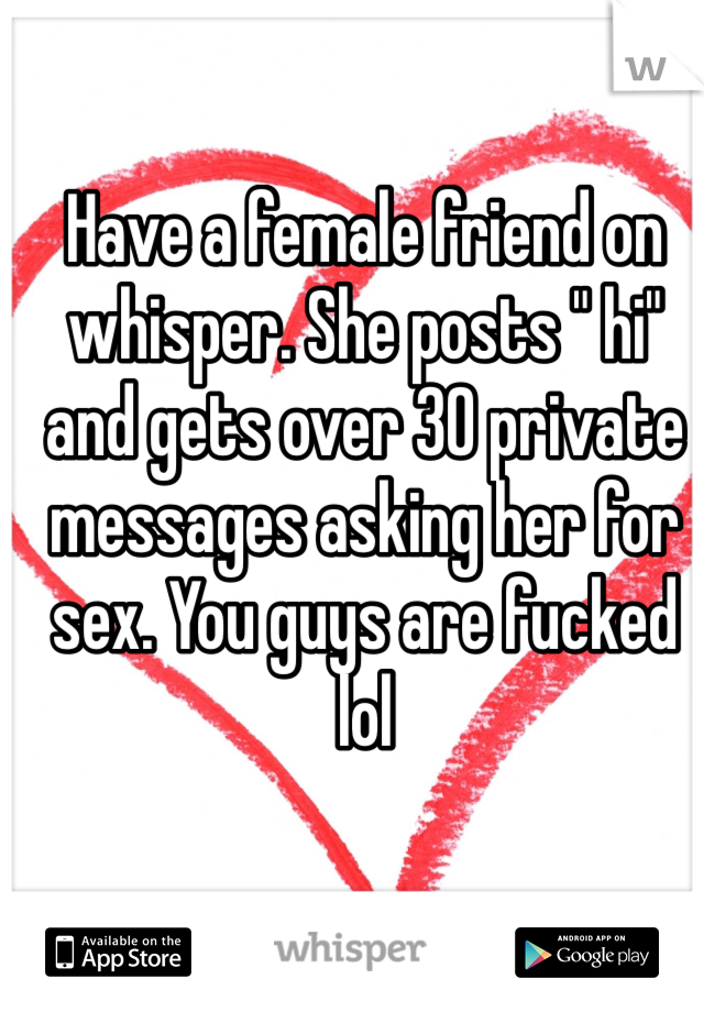 Have a female friend on whisper. She posts " hi" and gets over 30 private messages asking her for sex. You guys are fucked lol