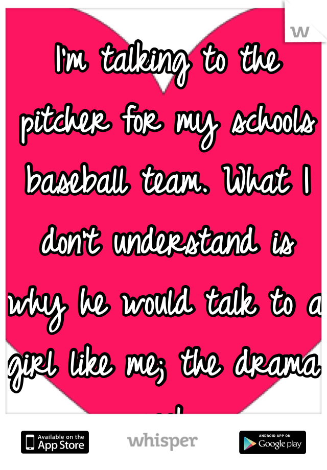 I'm talking to the pitcher for my schools baseball team. What I don't understand is why he would talk to a girl like me; the drama geek. 