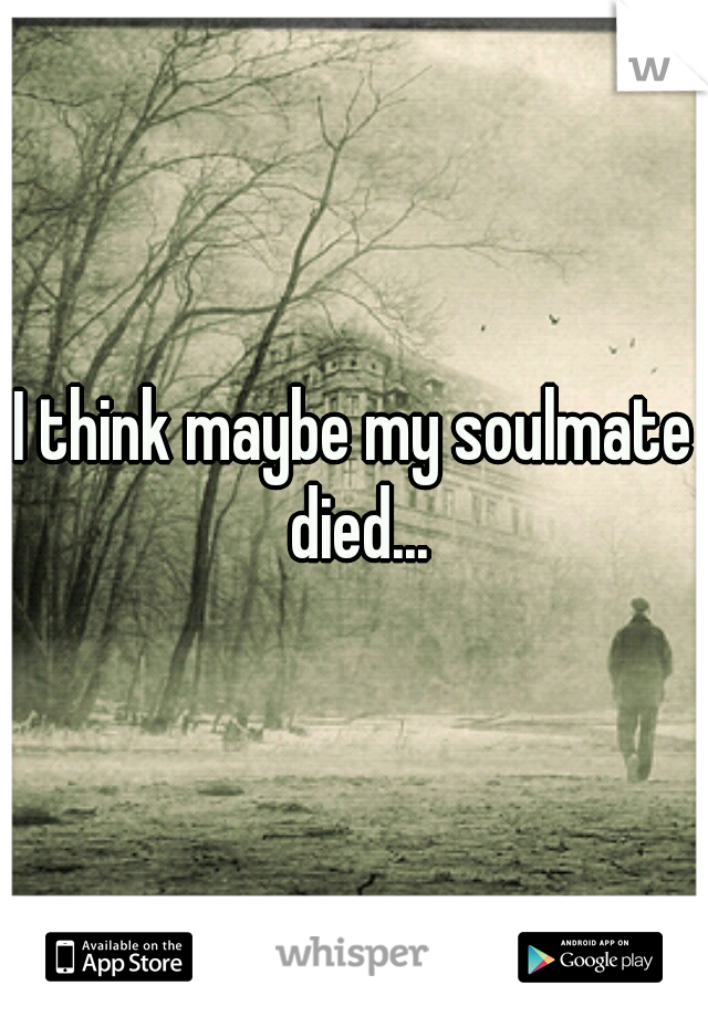 I think maybe my soulmate died...