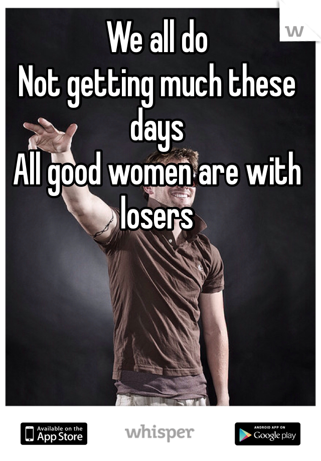 We all do
Not getting much these days 
All good women are with losers 
