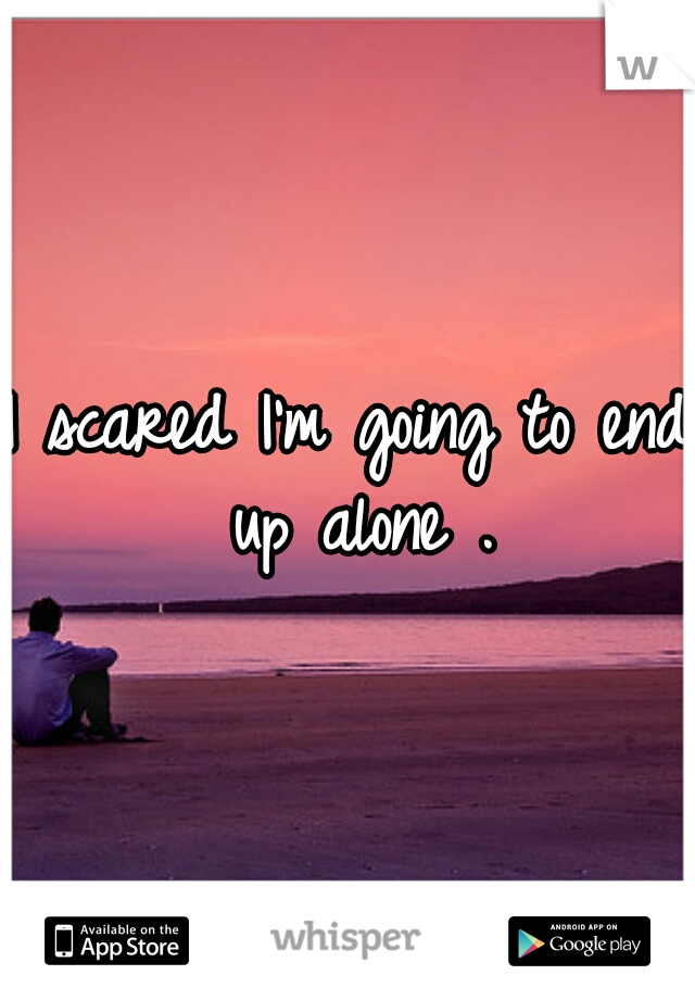 I scared I'm going to end up alone .