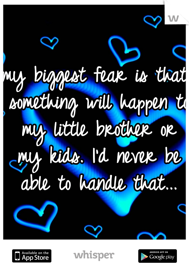 my biggest fear is that something will happen to my little brother or my kids. I'd never be able to handle that...
